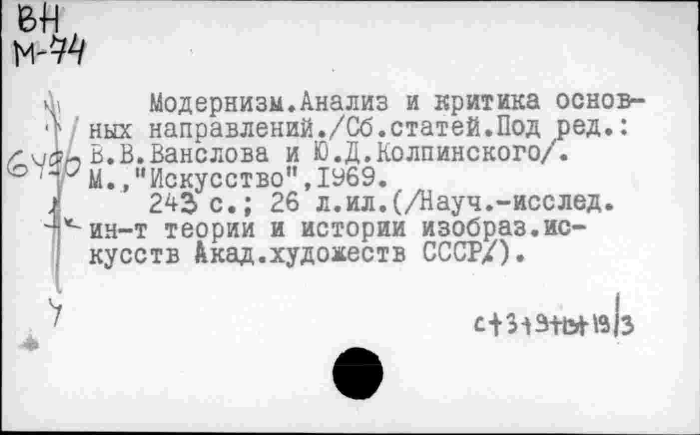 ﻿ВИ
м-ЭД
( 1 _ _______________________
г вТв.Ванслова и Ю.Д. Колпине кого/.
'"гМ.»"Искусство”,1969.
243 с.; 26 л.ил.(/Науч.-иссл
Модернизм.Анализ и критика основных направлений./Сб.статей.Под ред.:
26 л.ил.(/Науч.-исслед. ин-т теории и истории изобраз.искусств Лкад.художеств СССР/).